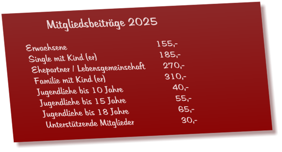 Mitgliedsbeiträge 2025  Erwachsene					155,- Single mit Kind (er)				185,- Ehepartner / Lebensgemeinschaft       270,- Familie mit Kind (er)				310,- Jugendliche bis 10 Jahre			  40,- Jugendliche bis 15 Jahre			  55,- Jugendliche bis 18 Jahre			  65,- Unterstützende Mitglieder 			  30,-